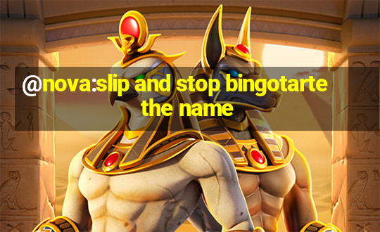 @nova:slip and stop bingotarte the name