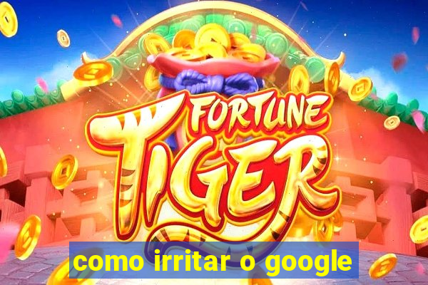 como irritar o google