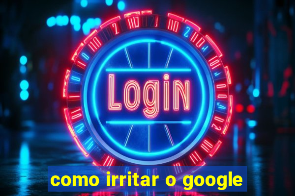 como irritar o google